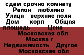 сдам срочно комнату › Район ­ люблино › Улица ­ верхние поля › Дом ­ 5 корп.2 › Общая площадь ­ 56 › Цена ­ 14 000 - Московская обл., Москва г. Недвижимость » Другое   . Московская обл.,Москва г.